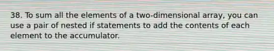 38. To sum all the elements of a two-dimensional array, you can use a pair of nested if statements to add the contents of each element to the accumulator.