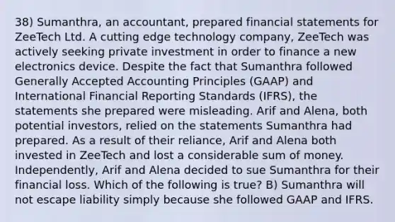 38) Sumanthra, an accountant, prepared financial statements for ZeeTech Ltd. A cutting edge technology company, ZeeTech was actively seeking private investment in order to finance a new electronics device. Despite the fact that Sumanthra followed Generally Accepted Accounting Principles (GAAP) and International Financial Reporting Standards (IFRS), the statements she prepared were misleading. Arif and Alena, both potential investors, relied on the statements Sumanthra had prepared. As a result of their reliance, Arif and Alena both invested in ZeeTech and lost a considerable sum of money. Independently, Arif and Alena decided to sue Sumanthra for their financial loss. Which of the following is true? B) Sumanthra will not escape liability simply because she followed GAAP and IFRS.