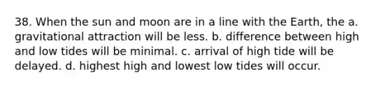 38. When the sun and moon are in a line with the Earth, the a. gravitational attraction will be less. b. difference between high and low tides will be minimal. c. arrival of high tide will be delayed. d. highest high and lowest low tides will occur.