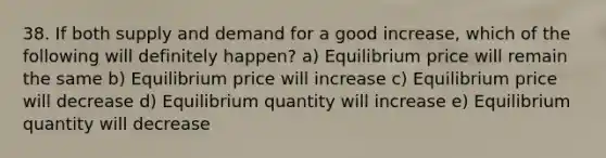 38. If both supply and demand for a good increase, which of the following will definitely happen? a) Equilibrium price will remain the same b) Equilibrium price will increase c) Equilibrium price will decrease d) Equilibrium quantity will increase e) Equilibrium quantity will decrease