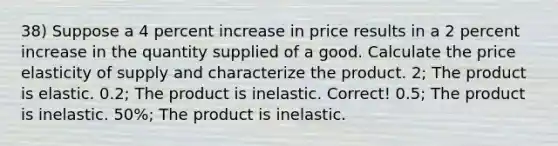 38) Suppose a 4 percent increase in price results in a 2 percent increase in the quantity supplied of a good. Calculate the price elasticity of supply and characterize the product. 2; The product is elastic. 0.2; The product is inelastic. Correct! 0.5; The product is inelastic. 50%; The product is inelastic.