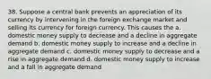 38. Suppose a central bank prevents an appreciation of its currency by intervening in the foreign exchange market and selling its currency for foreign currency. This causes the a. domestic money supply to decrease and a decline in aggregate demand b. domestic money supply to increase and a decline in aggregate demand c. domestic money supply to decrease and a rise in aggregate demand d. domestic money supply to increase and a fall in aggregate demand