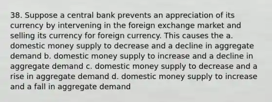 38. Suppose a central bank prevents an appreciation of its currency by intervening in the foreign exchange market and selling its currency for foreign currency. This causes the a. domestic money supply to decrease and a decline in aggregate demand b. domestic money supply to increase and a decline in aggregate demand c. domestic money supply to decrease and a rise in aggregate demand d. domestic money supply to increase and a fall in aggregate demand