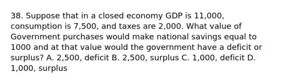 38. Suppose that in a closed economy GDP is 11,000, consumption is 7,500, and taxes are 2,000. What value of Government purchases would make national savings equal to 1000 and at that value would the government have a deficit or surplus? A. 2,500, deficit B. 2,500, surplus C. 1,000, deficit D. 1,000, surplus