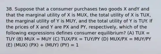 38. Suppose that a consumer purchases two goods X andY and that the marginal utility of X is MUX, the total utility of X is TUX, the marginal utility of Y is MUY, and the total utility of Y is TUY. If the prices of X and Y are PX and PY, respectively, which of the following expressions defines consumer equilibrium? (A) TUX = TUY (B) MUX = MUY (C) TUX/PX = TUY/PY (D) MUX/PX = MUY/PY (E) (MUX) (PX) + (MUY) (PY) = 1