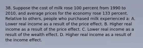 38. Suppose the cost of milk rose 100 percent from 1990 to 2010, and average prices for the economy rose 133 percent. Relative to others, people who purchased milk experienced a: A. Lower real income as a result of the price effect. B. Higher real income as a result of the price effect. C. Lower real income as a result of the wealth effect. D. Higher real income as a result of the income effect.