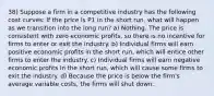 38) Suppose a firm in a competitive industry has the following cost curves: If the price is P1 in the short run, what will happen as we transition into the long run? a) Nothing. The price is consistent with zero economic profits, so there is no incentive for firms to enter or exit the industry. b) Individual firms will earn positive economic profits in the short run, which will entice other firms to enter the industry. c) Individual firms will earn negative economic profits in the short run, which will cause some firms to exit the industry. d) Because the price is below the firm's average variable costs, the firms will shut down.