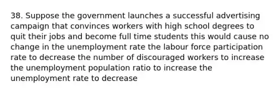 38. Suppose the government launches a successful advertising campaign that convinces workers with high school degrees to quit their jobs and become full time students this would cause no change in the unemployment rate the labour force participation rate to decrease the number of discouraged workers to increase the unemployment population ratio to increase the unemployment rate to decrease