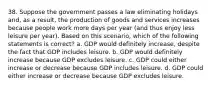 38. Suppose the government passes a law eliminating holidays and, as a result, the production of goods and services increases because people work more days per year (and thus enjoy less leisure per year). Based on this scenario, which of the following statements is correct? a. GDP would definitely increase, despite the fact that GDP includes leisure. b. GDP would definitely increase because GDP excludes leisure. c. GDP could either increase or decrease because GDP includes leisure. d. GDP could either increase or decrease because GDP excludes leisure.