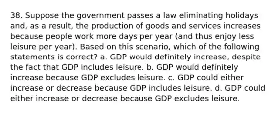 38. Suppose the government passes a law eliminating holidays and, as a result, the production of goods and services increases because people work more days per year (and thus enjoy less leisure per year). Based on this scenario, which of the following statements is correct? a. GDP would definitely increase, despite the fact that GDP includes leisure. b. GDP would definitely increase because GDP excludes leisure. c. GDP could either increase or decrease because GDP includes leisure. d. GDP could either increase or decrease because GDP excludes leisure.