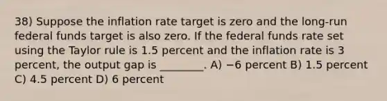 38) Suppose the inflation rate target is zero and the long-run federal funds target is also zero. If the federal funds rate set using the Taylor rule is 1.5 percent and the inflation rate is 3 percent, the output gap is ________. A) −6 percent B) 1.5 percent C) 4.5 percent D) 6 percent