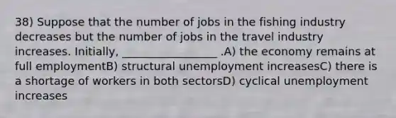 38) Suppose that the number of jobs in the fishing industry decreases but the number of jobs in the travel industry increases. Initially, _________________ .A) the economy remains at full employmentB) structural unemployment increasesC) there is a shortage of workers in both sectorsD) cyclical unemployment increases