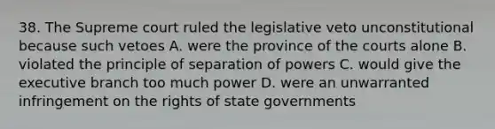 38. The Supreme court ruled the legislative veto unconstitutional because such vetoes A. were the province of the courts alone B. violated the principle of separation of powers C. would give the executive branch too much power D. were an unwarranted infringement on the rights of state governments