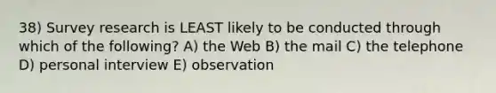 38) Survey research is LEAST likely to be conducted through which of the following? A) the Web B) the mail C) the telephone D) personal interview E) observation