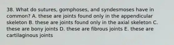 38. What do sutures, gomphoses, and syndesmoses have in common? A. these are joints found only in the appendicular skeleton B. these are joints found only in the axial skeleton C. these are bony joints D. these are fibrous joints E. these are cartilaginous joints