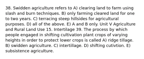 38. Swidden agriculture refers to A) clearing land to farm using slash and burn techniques. B) only farming cleared land for one to two years. C) terracing steep hillsides for agricultural purposes. D) all of the above. E) A and B only. Unit V Agriculture and Rural Land Use 15. Intertilage 39. The process by which people engaged in shifting cultivation plant crops of varying heights in order to protect lower crops is called A) ridge tillage. B) swidden agriculture. C) intertillage. D) shifting cutivtion. E) subsistence agriculture.