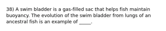 38) A swim bladder is a gas-filled sac that helps fish maintain buoyancy. The evolution of the swim bladder from lungs of an ancestral fish is an example of _____.