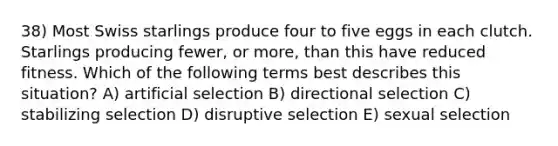 38) Most Swiss starlings produce four to five eggs in each clutch. Starlings producing fewer, or more, than this have reduced fitness. Which of the following terms best describes this situation? A) artificial selection B) directional selection C) stabilizing selection D) disruptive selection E) sexual selection