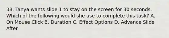 38. Tanya wants slide 1 to stay on the screen for 30 seconds. Which of the following would she use to complete this task? A. On Mouse Click B. Duration C. Effect Options D. Advance Slide After