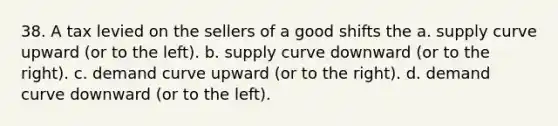 38. A tax levied on the sellers of a good shifts the a. supply curve upward (or to the left). b. supply curve downward (or to the right). c. demand curve upward (or to the right). d. demand curve downward (or to the left).