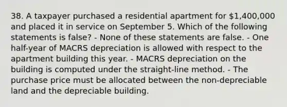 38. A taxpayer purchased a residential apartment for 1,400,000 and placed it in service on September 5. Which of the following statements is false? - None of these statements are false. - One half-year of MACRS depreciation is allowed with respect to the apartment building this year. - MACRS depreciation on the building is computed under the straight-line method. - The purchase price must be allocated between the non-depreciable land and the depreciable building.