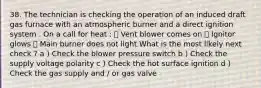 38. The technician is checking the operation of an induced draft gas furnace with an atmospheric burner and a direct ignition system . On a call for heat : ܀ Vent blower comes on ܀ Ignitor glows ܀ Main burner does not light What is the most likely next check ? a ) Check the blower pressure switch b ) Check the supply voltage polarity c ) Check the hot surface ignition d ) Check the gas supply and / or gas valve