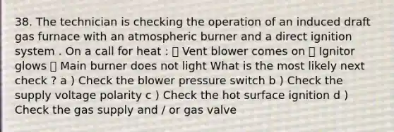 38. The technician is checking the operation of an induced draft gas furnace with an atmospheric burner and a direct ignition system . On a call for heat : ܀ Vent blower comes on ܀ Ignitor glows ܀ Main burner does not light What is the most likely next check ? a ) Check the blower pressure switch b ) Check the supply voltage polarity c ) Check the hot surface ignition d ) Check the gas supply and / or gas valve