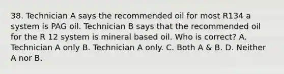 38. Technician A says the recommended oil for most R134 a system is PAG oil. Technician B says that the recommended oil for the R 12 system is mineral based oil. Who is correct? A. Technician A only B. Technician A only. C. Both A & B. D. Neither A nor B.