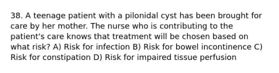 38. A teenage patient with a pilonidal cyst has been brought for care by her mother. The nurse who is contributing to the patient's care knows that treatment will be chosen based on what risk? A) Risk for infection B) Risk for bowel incontinence C) Risk for constipation D) Risk for impaired tissue perfusion