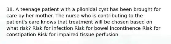 38. A teenage patient with a pilonidal cyst has been brought for care by her mother. The nurse who is contributing to the patient's care knows that treatment will be chosen based on what risk? Risk for infection Risk for bowel incontinence Risk for constipation Risk for impaired tissue perfusion