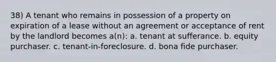 38) A tenant who remains in possession of a property on expiration of a lease without an agreement or acceptance of rent by the landlord becomes a(n): a. tenant at sufferance. b. equity purchaser. c. tenant-in-foreclosure. d. bona fide purchaser.