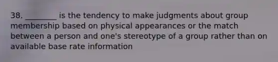 38. ________ is the tendency to make judgments about group membership based on physical appearances or the match between a person and one's stereotype of a group rather than on available base rate information