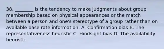 38. ________ is the tendency to make judgments about group membership based on physical appearances or the match between a person and one's stereotype of a group rather than on available base rate information. A. Confirmation bias B. The representativeness heuristic C. Hindsight bias D. The availability heuristic