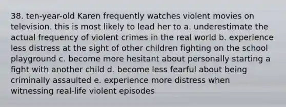 38. ten-year-old Karen frequently watches violent movies on television. this is most likely to lead her to a. underestimate the actual frequency of violent crimes in the real world b. experience less distress at the sight of other children fighting on the school playground c. become more hesitant about personally starting a fight with another child d. become less fearful about being criminally assaulted e. experience more distress when witnessing real-life violent episodes