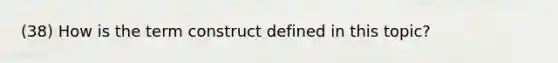 (38) How is the term construct defined in this topic?