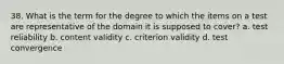 38. What is the term for the degree to which the items on a test are representative of the domain it is supposed to cover? a. test reliability b. content validity c. criterion validity d. test convergence