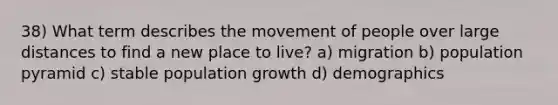 38) What term describes the movement of people over large distances to find a new place to live? a) migration b) population pyramid c) stable population growth d) demographics