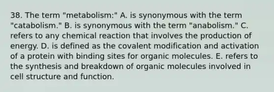 38. The term "metabolism:" A. is synonymous with the term "catabolism." B. is synonymous with the term "anabolism." C. refers to any chemical reaction that involves the production of energy. D. is defined as the covalent modification and activation of a protein with binding sites for organic molecules. E. refers to the synthesis and breakdown of organic molecules involved in cell structure and function.