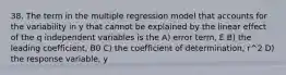 38. The term in the multiple regression model that accounts for the variability in y that cannot be explained by the linear effect of the q independent variables is the A) error term, E B) the leading coefficient, B0 C) the coefficient of determination, r^2 D) the response variable, y