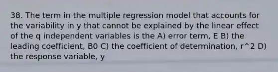 38. The term in the multiple regression model that accounts for the variability in y that cannot be explained by the linear effect of the q independent variables is the A) error term, E B) the leading coefficient, B0 C) the coefficient of determination, r^2 D) the response variable, y