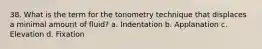 38. What is the term for the tonometry technique that displaces a minimal amount of fluid? a. Indentation b. Applanation c. Elevation d. Fixation