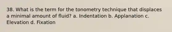 38. What is the term for the tonometry technique that displaces a minimal amount of fluid? a. Indentation b. Applanation c. Elevation d. Fixation