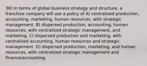 38) In terms of global business strategy and structure, a franchise company will use a policy of A) centralized production, accounting, marketing, human resources, with strategic management. B) dispersed production, accounting, human resources, with centralized strategic management, and marketing. C) dispersed production and marketing, with centralized accounting, human resources and strategic management. D) dispersed production, marketing, and human resources, with centralized strategic management and finance/accounting.