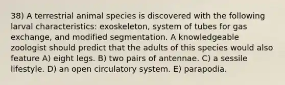 38) A terrestrial animal species is discovered with the following larval characteristics: exoskeleton, system of tubes for gas exchange, and modified segmentation. A knowledgeable zoologist should predict that the adults of this species would also feature A) eight legs. B) two pairs of antennae. C) a sessile lifestyle. D) an open circulatory system. E) parapodia.