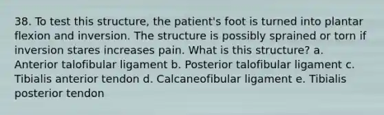 38. To test this structure, the patient's foot is turned into plantar flexion and inversion. The structure is possibly sprained or torn if inversion stares increases pain. What is this structure? a. Anterior talofibular ligament b. Posterior talofibular ligament c. Tibialis anterior tendon d. Calcaneofibular ligament e. Tibialis posterior tendon