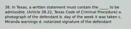 38. In Texas, a written statement must contain the _____ to be admissible. (Article 38.22, Texas Code of Criminal Procedure) a. photograph of the defendant b. day of the week it was taken c. Miranda warnings d. notarized signature of the defendant