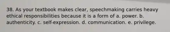 38. As your textbook makes clear, speechmaking carries heavy ethical responsibilities because it is a form of a. power. b. authenticity. c. self-expression. d. communication. e. privilege.