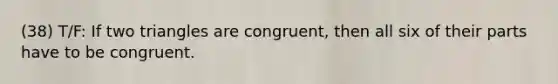 (38) T/F: If two triangles are congruent, then all six of their parts have to be congruent.