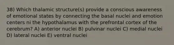 38) Which thalamic structure(s) provide a conscious awareness of emotional states by connecting the basal nuclei and emotion centers ni the hypothalamus with the prefrontal cortex of the cerebrum? A) anterior nuclei B) pulvinar nuclei C) medial nuclei D) lateral nuclei E) ventral nuclei