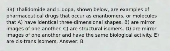 38) Thalidomide and L-dopa, shown below, are examples of pharmaceutical drugs that occur as enantiomers, or molecules that A) have identical three-dimensional shapes. B) are mirror images of one another. C) are structural isomers. D) are mirror images of one another and have the same biological activity. E) are cis-trans isomers. Answer: B